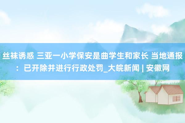 丝袜诱惑 三亚一小学保安是曲学生和家长 当地通报：已开除并进行行政处罚_大皖新闻 | 安徽网