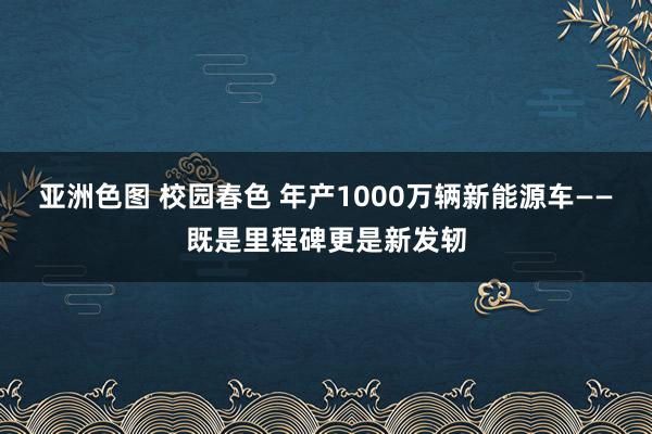 亚洲色图 校园春色 年产1000万辆新能源车——既是里程碑更是新发轫