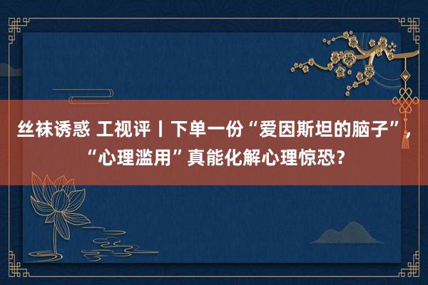 丝袜诱惑 工视评丨下单一份“爱因斯坦的脑子”，“心理滥用”真能化解心理惊恐？