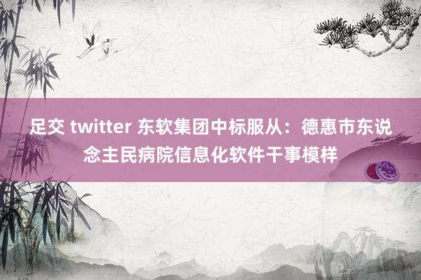 足交 twitter 东软集团中标服从：德惠市东说念主民病院信息化软件干事模样