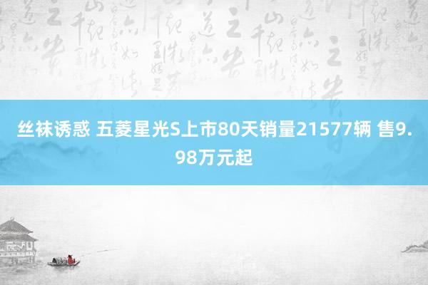 丝袜诱惑 五菱星光S上市80天销量21577辆 售9.98万元起