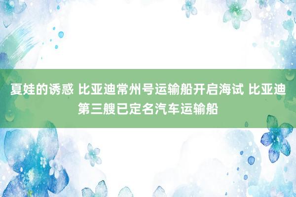 夏娃的诱惑 比亚迪常州号运输船开启海试 比亚迪第三艘已定名汽车运输船