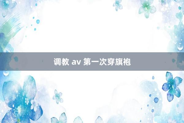 调教 av 第一次穿旗袍