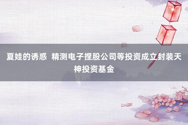 夏娃的诱惑  精测电子捏股公司等投资成立封装天神投资基金