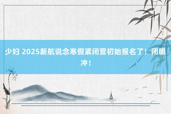 少妇 2025新航说念寒假紧闭营初始报名了！闭眼冲！