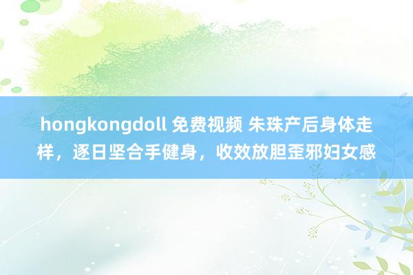 hongkongdoll 免费视频 朱珠产后身体走样，逐日坚合手健身，收效放胆歪邪妇女感