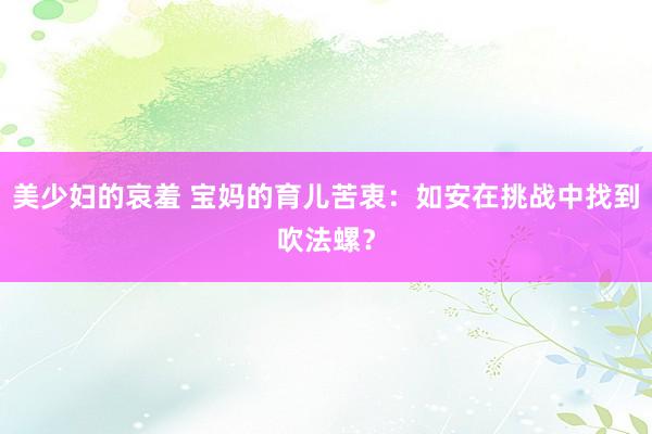 美少妇的哀羞 宝妈的育儿苦衷：如安在挑战中找到吹法螺？