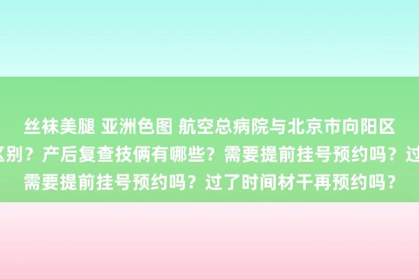 丝袜美腿 亚洲色图 航空总病院与北京市向阳区妇幼保健院产后复查区别？产后复查技俩有哪些？需要提前挂号预约吗？过了时间材干再预约吗？