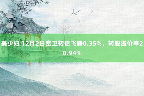 美少妇 12月2日密卫转债飞腾0.35%，转股溢价率20.94%