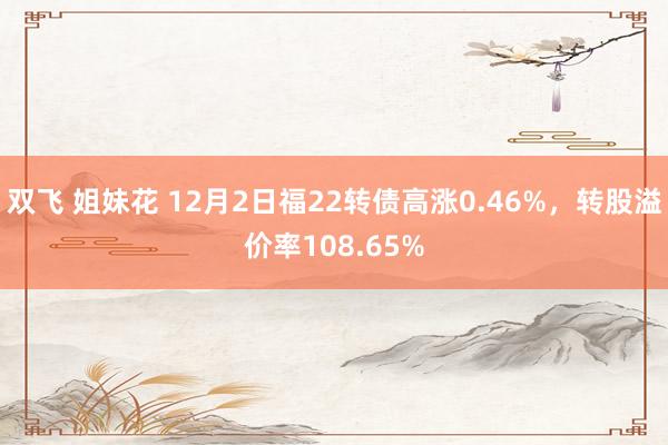 双飞 姐妹花 12月2日福22转债高涨0.46%，转股溢价率108.65%