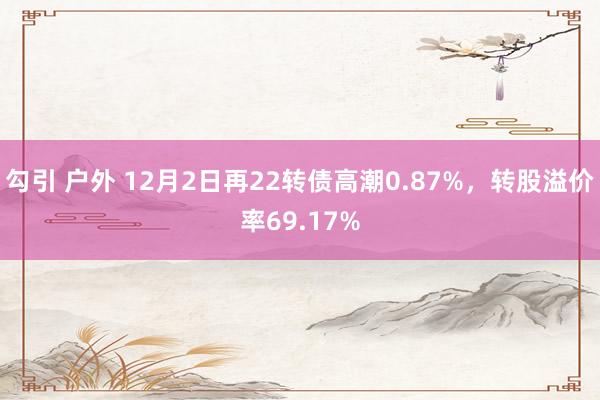 勾引 户外 12月2日再22转债高潮0.87%，转股溢价率69.17%