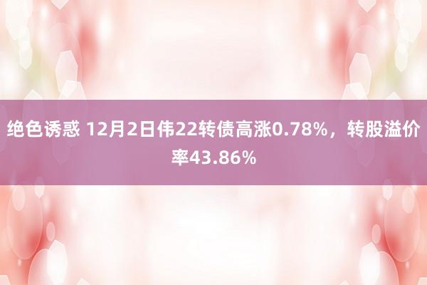 绝色诱惑 12月2日伟22转债高涨0.78%，转股溢价率43.86%