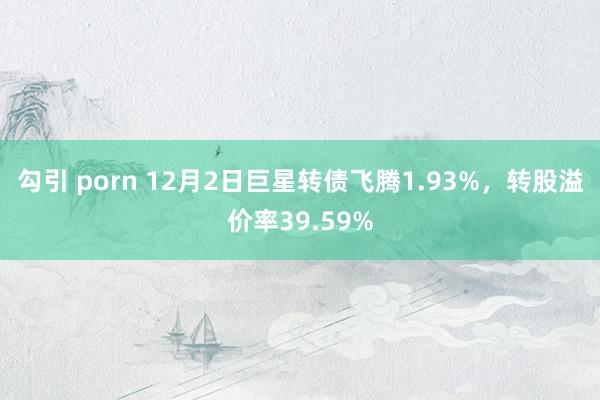 勾引 porn 12月2日巨星转债飞腾1.93%，转股溢价率39.59%