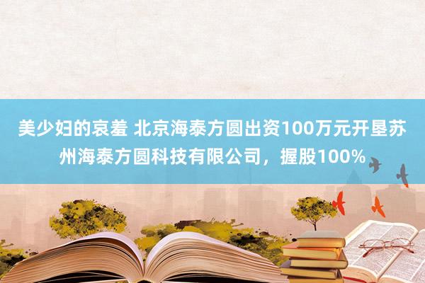 美少妇的哀羞 北京海泰方圆出资100万元开垦苏州海泰方圆科技有限公司，握股100%