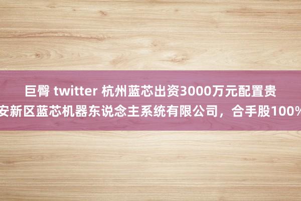 巨臀 twitter 杭州蓝芯出资3000万元配置贵安新区蓝芯机器东说念主系统有限公司，合手股100%