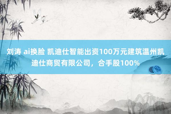 刘涛 ai换脸 凯迪仕智能出资100万元建筑温州凯迪仕商贸有限公司，合手股100%