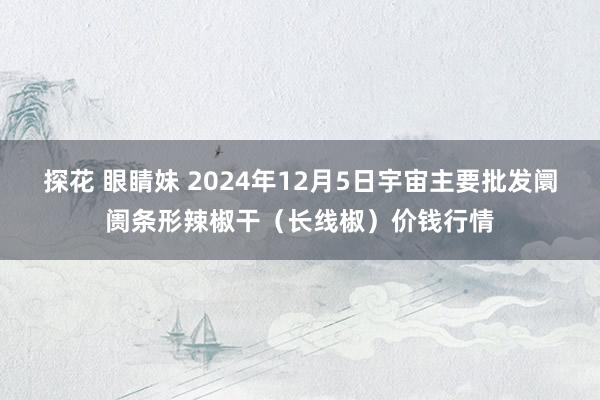 探花 眼睛妹 2024年12月5日宇宙主要批发阛阓条形辣椒干（长线椒）价钱行情