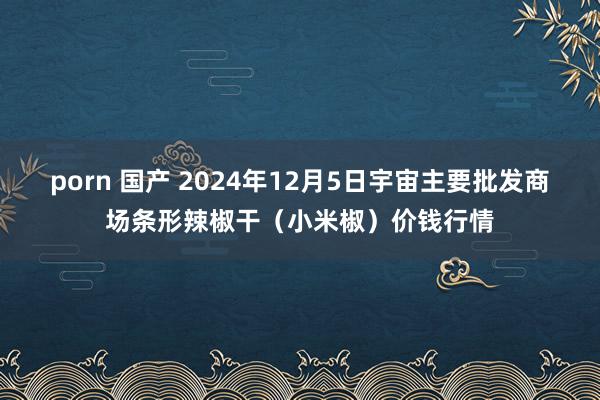 porn 国产 2024年12月5日宇宙主要批发商场条形辣椒干（小米椒）价钱行情