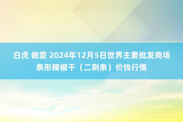 白虎 做爱 2024年12月5日世界主要批发商场条形辣椒干（二荆条）价钱行情