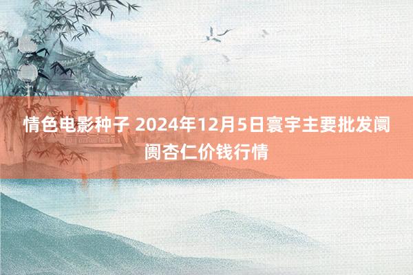 情色电影种子 2024年12月5日寰宇主要批发阛阓杏仁价钱行情