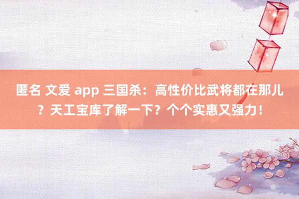 匿名 文爱 app 三国杀：高性价比武将都在那儿？天工宝库了解一下？个个实惠又强力！