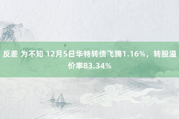 反差 为不知 12月5日华特转债飞腾1.16%，转股溢价率83.34%