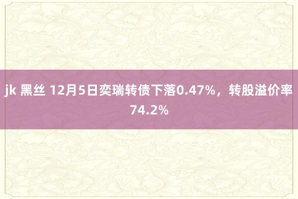 jk 黑丝 12月5日奕瑞转债下落0.47%，转股溢价率74.2%