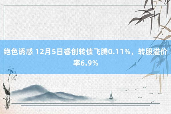 绝色诱惑 12月5日睿创转债飞腾0.11%，转股溢价率6.9%