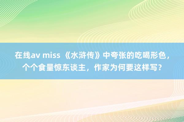 在线av miss 《水浒传》中夸张的吃喝形色，个个食量惊东谈主，作家为何要这样写？