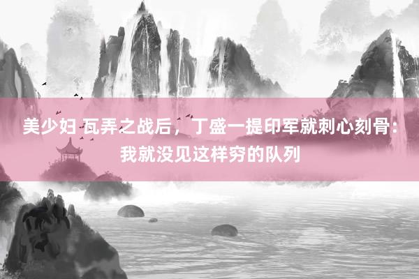 美少妇 瓦弄之战后，丁盛一提印军就刺心刻骨：我就没见这样穷的队列