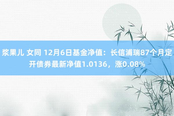 浆果儿 女同 12月6日基金净值：长信浦瑞87个月定开债券最新净值1.0136，涨0.08%