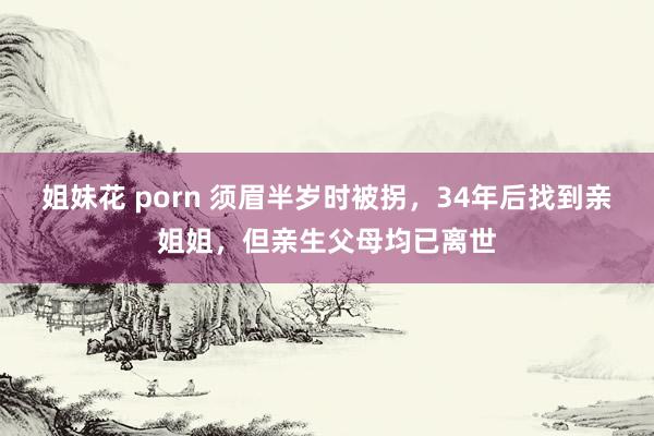 姐妹花 porn 须眉半岁时被拐，34年后找到亲姐姐，但亲生父母均已离世