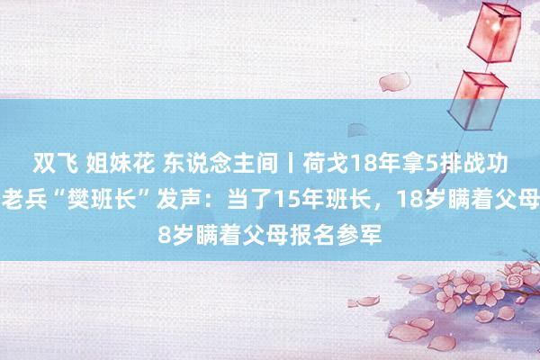 双飞 姐妹花 东说念主间丨荷戈18年拿5排战功章的退伍老兵“樊班长”发声：当了15年班长，18岁瞒着父母报名参军