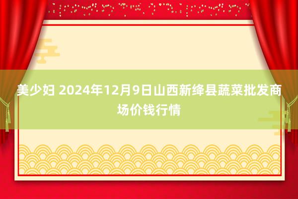 美少妇 2024年12月9日山西新绛县蔬菜批发商场价钱行情