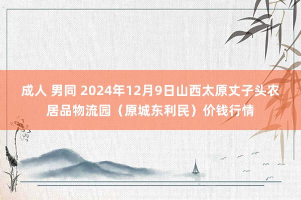 成人 男同 2024年12月9日山西太原丈子头农居品物流园（原城东利民）价钱行情