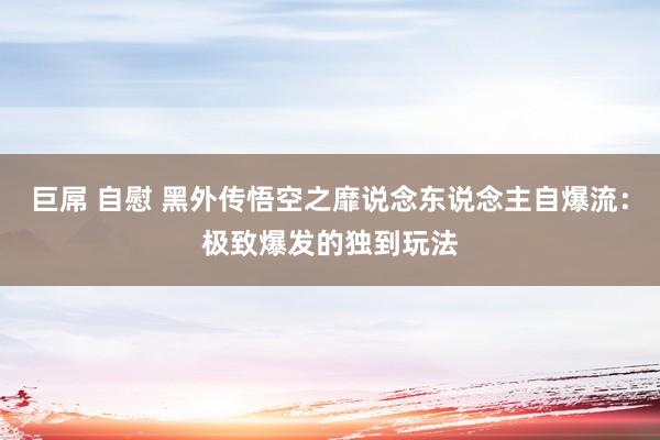 巨屌 自慰 黑外传悟空之靡说念东说念主自爆流：极致爆发的独到玩法