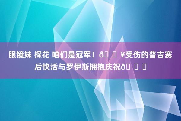 眼镜妹 探花 咱们是冠军！🎥受伤的普吉赛后快活与罗伊斯拥抱庆祝🎉