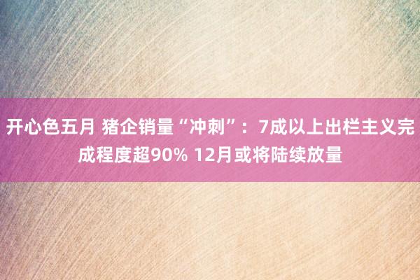 开心色五月 猪企销量“冲刺”：7成以上出栏主义完成程度超90% 12月或将陆续放量