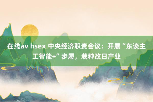 在线av hsex 中央经济职责会议：开展“东谈主工智能+”步履，栽种改日产业