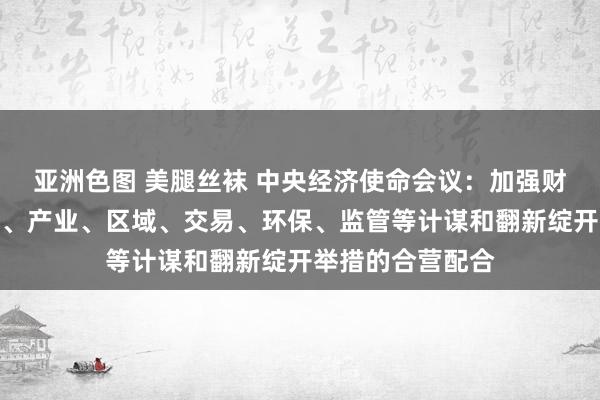 亚洲色图 美腿丝袜 中央经济使命会议：加强财政、货币、处事、产业、区域、交易、环保、监管等计谋和翻新绽开举措的合营配合