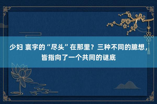 少妇 寰宇的“尽头”在那里？三种不同的臆想，皆指向了一个共同的谜底