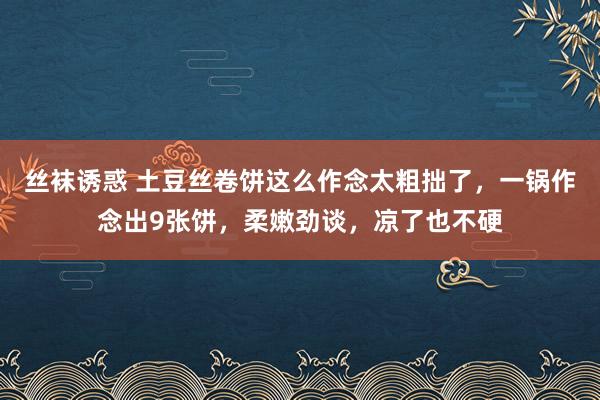 丝袜诱惑 土豆丝卷饼这么作念太粗拙了，一锅作念出9张饼，柔嫩劲谈，凉了也不硬