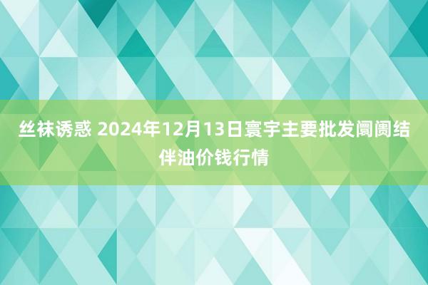 丝袜诱惑 2024年12月13日寰宇主要批发阛阓结伴油价钱行情