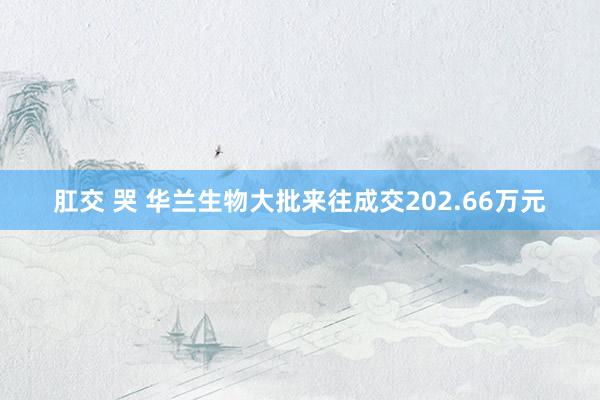 肛交 哭 华兰生物大批来往成交202.66万元