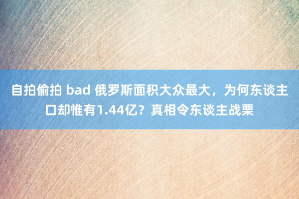 自拍偷拍 bad 俄罗斯面积大众最大，为何东谈主口却惟有1.44亿？真相令东谈主战栗