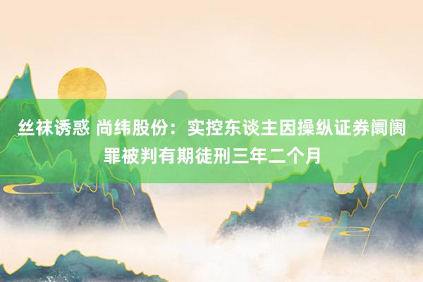 丝袜诱惑 尚纬股份：实控东谈主因操纵证券阛阓罪被判有期徒刑三年二个月