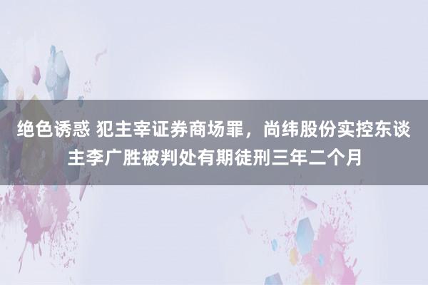 绝色诱惑 犯主宰证券商场罪，尚纬股份实控东谈主李广胜被判处有期徒刑三年二个月