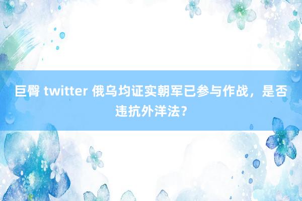 巨臀 twitter 俄乌均证实朝军已参与作战，是否违抗外洋法？