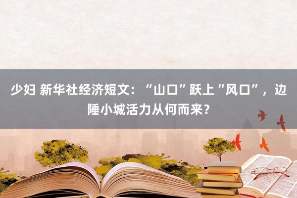 少妇 新华社经济短文：“山口”跃上“风口”，边陲小城活力从何而来？