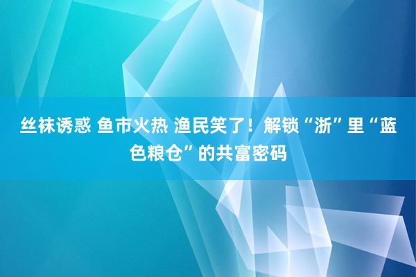 丝袜诱惑 鱼市火热 渔民笑了！解锁“浙”里“蓝色粮仓”的共富密码